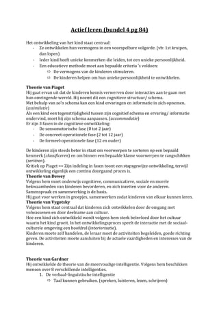Actief leren (bundel 4 pg 84)

Het ontwikkeling van het kind staat centraal:
   - Ze ontwikkelen hun vermogens in een voorspelbare volgorde. (vb: 1st kruipen,
       dan lopen)
   - Ieder kind heeft unieke kenmerken die leiden, tot een unieke persoonlijkheid.
   - Een educatieve methode moet aan bepaalde criteria ’s voldoen:
            De vermogens van de kinderen stimuleren.
            De kinderen helpen om hun unieke persoonlijkheid te ontwikkelen.

Theorie van Piaget
Hij gaat ervan uit dat de kinderen kennis verwerven door interacties aan te gaan met
hun omringende wereld. Hij noemt dit een cognitieve structuur/ schema.
Met behulp van zo’n schema kan een kind ervaringen en informatie in zich opnemen.
(assimilatie)
Als een kind een tegenstrijdigheid tussen zijn cognitief schema en ervaring/ informatie
ondervind, moet hij zijn schema aanpassen. (accommodatie)
Er zijn 3 fasen in de cognitieve ontwikkeling:
    - De sensomotorische fase (0 tot 2 jaar)
    - De concreet-operationele fase (2 tot 12 jaar)
    - De formeel-operationele fase (12 en ouder)

De kinderen zijn steeds beter in staat om voorwerpen te sorteren op een bepaald
kenmerk (classificeren) en om binnen een bepaalde klasse voorwerpen te rangschikken
(seriëren).
Kritiek op Piaget => Zijn indeling in fasen toont een stapsgewijze ontwikkeling, terwijl
ontwikkeling eigenlijk een continu doorgaand proces is.
Theorie van Dewey
Volgens hem moet onderwijs cognitieve, communicatieve, sociale en morele
bekwaamheden van kinderen bevorderen, en zich inzetten voor de anderen.
Samenspraak en samenwerking is de basis.
Hij gaat voor werken in groepjes, samenwerken zodat kinderen van elkaar kunnen leren.
Theorie van Vygotsky
Volgens hem staat centraal dat kinderen zich ontwikkelen door de omgang met
volwassenen en door deelname aan cultuur.
Hoe een kind zich ontwikkeld wordt volgens hem sterk beïnvloed door het cultuur
waarin het kind groeit. In het ontwikkelingsproces speelt de interactie met de sociaal-
culturele omgeving een hoofdrol (interiorisatie).
Kinderen moete zelf handelen, de leraar moet de activiteiten begeleiden, goede richting
geven. De activiteiten moete aansluiten bij de actuele vaardigheden en interesses van de
kinderen.


Theorie van Gardner
Hij ontwikkelde de theorie van de meervoudige intelligentie. Volgens hem beschikken
mensen over 8 verschillende intelligenties.
       1. De verbaal-linguïstische intelligentie
            Taal kunnen gebruiken. (spreken, luisteren, lezen, schrijven)
 