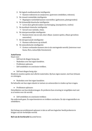 2. De logisch-mathematische intelligentie
           Kunnen redeneren en analyseren. (patronen ontdekken, rekenen)
       3. De visueel-ruimtelijke intelligentie
           Begrippen ruimtelijk kunnen voorstellen. (gebouwen, plattegronden)
       4. De lichamelijk-kinetische intelligentie
           Leren door gebruik maken van beweging. (manipuleren, voelen)
       5. De muzikaal-ritmische intelligentie
           Gevoel voor melodie, ritme.
       6. De interpersoonlijke intelligentie
           Kunnen leren van en met, door elkaar. (samen spelen, elkaar gevoelens
              aanvoelen)
       7. De intrapersonale intelligentie
           Kunnen reflecteren op zichzelf.
       8. De naturalistische intelligentie
           Grotere verbanden kunnen zien in de omringende wereld. (interesse voor
              fauna, flora, natuurlijke fenomenen)

Actief leren
Staat voor:
   - Zelf met de dingen bezig zijn.
   - Nadenken over het eigen handelen.
   - Problemen oplossen.
   - Zelf ontdekken en conclusies trekken.

       Zelf met dingen bezig zijn:
Kinderen moeten spelen met allerlei materialen. Op hun eigen manier, met hun lichaam
en zintuigen.

      Nadenken over het eigen handelen:
De behoefte om hun eigen ideeën te toetsen en antwoorden te vinden op hun vragen.

       Problemen oplossen:
Ontwikkelen van hun denkvermogen. Ze proberen hun ervaring te vergelijken met wat
ze al weten over de wereld.

      Zelf ontdekken en conclusies trekken:
Op onderzoek gaan. Ze experimenteren en trekken conclusies. Ze zijn vragenstellers en
ontdekkers.



Het belang van problemend oplossen is dat ze zelf een logischer beeld proberen te
krijgen van de werkelijke wereld.

Rol van de leerkracht bij actief leren:
 