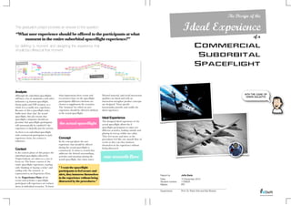 The Design of the

This graduation project provides an answer to the question:
“What user experience should be offered to the participants at what
                                                                                                                                                        Ideal Experience
   moment in the entire suborbital spaceﬂight experience?”
                                                                                                                                                                                                           of a
by defining ‘a moment’ and designing the experience that                                                                                                            Commercial
should be offered at that moment
                                                                                                                                                                     Suborbital
                                                                                                                                                                    Spaceflight



Analysis
                                             what impressions these events and        Desired material- and social interaction                                                                       With the case of
Although the suborbital spaceﬂights
                                                                                                                                                                                                      Virgin Galactic
will have a lot of similarities with other   occurrences have on the spaceﬂight       qualities are listed and with an
industries e.g. human spaceﬂight,            participants different emotions are      interaction metaphor product concepts
theme parks and VIP aviation, as a           chosen to supplement the scenarios.      are designed. Their speciﬁc
whole it is a totally new experience.        The ‘moment’ for which an user           functionality provide and enable the
Because of this a spaceﬂight ticket          experience should be offered is deﬁned   ideal experience.
holds more than ‘just’ the actual            as the actual spaceﬂight.
spaceﬂight, this also means that
spaceﬂight companies should not
                                                                                      Ideal Experience
                                                                                      The designed ideal experience of the
presume that spaceﬂight participants
will automatically be satisﬁed if the
                                             the actual spaceﬂight                    actual spaceﬂight allows the 6
experience is basically just the activity.                                            spaceﬂight participants to enjoy two
                                                                                      different activities, looking outside and
As there is no suborbital spaceﬂight                                                  playing in zero-g, within one cabin.
with commercial participants to gain                                                  They feel secure and alert, as the
experience from, the context is              Concept                                  procedures feel like one smooth ﬂow of
unknown.                                     In the concept phase the user            events so they can they immerse
                                             experience that should be offered        themselves in the experience without
                                             during the actual spaceﬂight is          being distracted.
Context                                      constructed. A vision is created that
In the context phase of this project the     addresses the desired surroundings,
suborbital spaceﬂights offered by
Virgin Galactic are taken as a case to
                                             activities and emotions during the
                                             actual spaceﬂight, this vision states:
                                                                                       one smooth ﬂow
focus on. The future context of the
entire spaceﬂight experience, starting
with ‘thinking of buying a ticket’ and       " I want the spaceﬂight
ending with ‘the reunion’, is                participants to feel secure and
represented as an Experience Flow.           alert, they immerse themselves                                                       Report by ! !    !   Jefta Bade
In the Experience Flow all the               in the experience without being                                                      Date:" "   "   "     10 December 2010
events and activities a spaceﬂight           distracted by the procedures."                                                       Student number:"     1158635
participant will experience are written                                                                                           Master:" " "   "     IPD
down in individual scenarios. To know
                                                                                                                                  Supervisors:!!   !   Prof. Dr. Peter Vink and Ger Bruens
 
