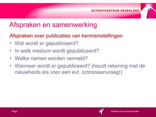 Afspraken over publicaties van kennisinstellingen Wat wordt er gepubliceerd? In welk medium wordt gepubliceerd? Welke namen worden vermeld? Wanneer wordt er gepubliceerd? (houdt rekening met de nieuwheids eis voor een evt. octrooiaanvraag!) Afspraken en samenwerking 