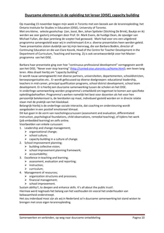 Duurzame elementen in de opleiding tot leraar (OISE), capacity building

Op maandag 15 november begon mijn week in Toronto met een bezoek aan de lerarenopleiding; het
Ontario Institute for Studies in Education (OISE), University of Toronto.
Met ons kleine, selecte gezelschap (Jan, Joost, Ben, Johan Spitteler (Stichting De Brink), Baukje en ik)
werden we zeer gastvrij ontvangen door Prof. Dr. Mark Evans, de huidige Dean, de opvolger van
Michael Fullan, die daar jarenlang de scepter had gezwaaid. Mark had voor ons een uitgebreid
programma samengesteld waar wij in sneltreinvaart d.m.v. diverse presentaties heen werden geleid.
Twee presentaties sloten duidelijk aan bij mijn leervraag, die van Barbara Bodkin, director of
Continuing Education en die van Clare Kosnik, Head of the Centre for Teacher Development in the
Department of Curriculum, Teaching and learning. Zij is ook verantwoordelijk voor het Master-
programma van het OISE.

Barbara haar presentatie ging over hoe “continuous professional development” vormgegeven wordt
aan het OISE; “Never ever stop learning” (http://conted.oise.utoronto.ca/Home.html); een leven lang
leren. Alles draait hierbij om “capacity building”.
Er wordt nauw samengewerkt met diverse partners, universiteiten, departementen, schooldistricten,
beroepsorganisaties etc.. Er wordt gefocussed op diverse doelgroepen: educational leadership,
teachers in mid-career, principal qualification programs, school district development, school team
development. Er is hierbij een duurzame samenwerking tussen de scholen en het OISE.
In onderlinge samenwerking worden programma’s ontwikkeld om tegemoet te komen aan specifieke
opleidingsbehoeften. Programma’s werken namelijk het best voor docenten als het voor hen
persoonlijk betekenisvol is, de leerdoelen op maat, individueel gesteld worden en in directe relatie
staan met de praktijk van het klaslokaal.
Belangrijk hierbij is de onderlinge sociale interactie, dat coaching en ondersteuning wordt
aangeboden in een positief emotioneel klimaat.
Dit kan gaan in de vorm van nascholingscursussen (assessment and evaluation, differentiated
instruction, psychological foundations, child observations, remedial teaching), of tijdens het werk
(job embedded learning) en zelfs online.
Voorbeelden van enkele cursussen:
1. Leadership and change management;
     organizational change;
     school culture;
     capacity building in a culture of change.
2. School improvement planning;
     building collective vision;
     school improvement planning framework;
     accountability;
3. Excellence in teaching and learning;
     assessment, evaluation and reporting;
     instruction;
     curriculum;
4. Management of resources;
     organization structures and processes;
     financial management;
     school improvement.
Sustain ability!!, to deepen and enhance skills. It’s all about the public trust!.
Hiermee werd nogmaals het belang van het vasthouden èn vooral het onderhouden van
bekwaamheid onderstreept.
Het zou inderdaad mooi zijn als wij in Nederland zo’n duurzame samenwerking tot stand wisten te
brengen met onze eigen lerarenopleiding.




Samenwerken en verbinden, op weg naar duurzame ontwikkeling                                   Pagina 10
 