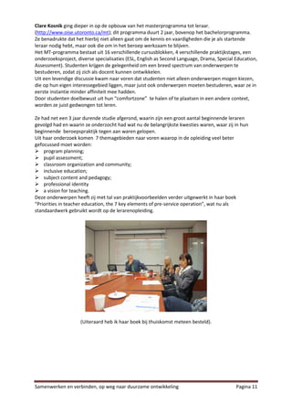 Clare Kosnik ging dieper in op de opbouw van het masterprogramma tot leraar.
(http://www.oise.utoronto.ca/mt); dit programma duurt 2 jaar, bovenop het bachelorprogramma.
Ze benadrukte dat het hierbij niet alleen gaat om de kennis en vaardigheden die je als startende
leraar nodig hebt, maar ook die om in het beroep werkzaam te blijven.
Het MT-programma bestaat uit 16 verschillende cursusblokken, 4 verschillende praktijkstages, een
onderzoeksproject, diverse specialisaties (ESL, English as Second Language, Drama, Special Education,
Assessment). Studenten krijgen de gelegenheid om een breed spectrum van onderwerpen te
bestuderen, zodat zij zich als docent kunnen ontwikkelen.
Uit een levendige discussie kwam naar voren dat studenten niet alleen onderwerpen mogen kiezen,
die op hun eigen interessegebied liggen, maar juist ook onderwerpen moeten bestuderen, waar ze in
eerste instantie minder affiniteit mee hadden.
Door studenten doelbewust uit hun “comfortzone” te halen of te plaatsen in een andere context,
worden ze juist gedwongen tot leren.

Ze had net een 3 jaar durende studie afgerond, waarin zijn een groot aantal beginnende leraren
gevolgd had en waarin ze onderzocht had wat nu de belangrijkste kwesties waren, waar zij in hun
beginnende beroepspraktijk tegen aan waren gelopen.
Uit haar onderzoek komen 7 themagebieden naar voren waarop in de opleiding veel beter
gefocussed moet worden:
 program planning;
 pupil assessment;
 classroom organization and community;
 inclusive education;
 subject content and pedagogy;
 professional identity
 a vision for teaching.
Deze onderwerpen heeft zij met tal van praktijkvoorbeelden verder uitgewerkt in haar boek
“Priorities in teacher education, the 7 key elements of pre-service operation”, wat nu als
standaardwerk gebruikt wordt op de lerarenopleiding.




                    (Uiteraard heb ik haar boek bij thuiskomst meteen besteld).




Samenwerken en verbinden, op weg naar duurzame ontwikkeling                                Pagina 11
 