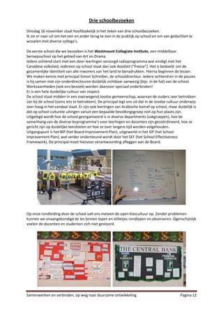 Drie schoolbezoeken
Dinsdag 16 november staat hoofdzakelijk in het teken van drie schoolbezoeken.
Ik zie er naar uit om het een en ander terug te zien in de praktijk op school en om van gedachten te
wisselen met diverse collega’s.

De eerste school die we bezoeken is het Westmount Collegiate Institute, een middelbaar
beroepsschool op het gebied van Art en Drama.
Iedere ochtend start met een door leerlingen verzorgd radioprogramma wat eindigt met het
Canadese volkslied; iedereen op school staat dan ook doodstil (“freeze”). Het is bedoeld om de
gezamenlijke identiteit van alle inwoners van het land te benadrukken. Hierna beginnen de lessen.
We maken kennis met principal Simon Schreiber, de schooldirecteur. Iedere ochtend en in de pauzes
is hij samen met zijn onderdirecteuren duidelijk zichtbaar aanwezig (bijv. in de hal) van de school.
Werkzaamheden (ook ons bezoek) worden daarvoor speciaal onderbroken!
Er is een hele duidelijke cultuur van respect.
De school staat midden in een overwegend Joodse gemeenschap, waarvan de ouders zeer betrokken
zijn bij de school (soms iets te betrokken). De principal legt ons uit dat in de Joodse cultuur onderwijs
zeer hoog in het vandaal staat. Er zijn ook leerlingen van Arabische komaf op school, maar duidelijk is
dat op school culturele uitingen vanuit een bepaalde bevolkingsgroep niet op hun plaats zijn.
Uitgelegd wordt hoe de school georganiseerd is in diverse departments (vakgroepen), hoe de
samenhang van de diverse lesprogramma’s voor leerlingen en docenten zijn gecoördineerd, hoe ze
gericht zijn op duidelijke leerdoelen en hoe ze over langere tijd worden volgehouden.
Uitgangspunt is het BIP (het Board Improvement Plan), uitgewerkt in het SIP (het School
Improvement Plan), wat verder ondersteund wordt door het SEF (het School Effectiveness
Framework). De principal moet hiervoor verantwoording afleggen aan de Board.




Op onze rondleiding door de school valt ons meteen de open klascultuur op. Zonder problemen
kunnen we onaangekondigd de les binnen lopen en stilletjes rondlopen en observeren. Ogenschijnlijk
voelen de docenten en studenten zich niet gestoord.




Samenwerken en verbinden, op weg naar duurzame ontwikkeling                                    Pagina 12
 