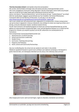 Thornlea Secondary School is de tweede school die we bezoeken.
We worden allerhartelijkst ontvangen door drie dames die deze school gezamenlijk runnen.
Het is een oud gebouw uit de jaren zestig. Bijzonder is dat de school geen ramen heeft; de principal
legt ons uit dat de toenmalige hippies geen afleiding van buitenaf wensten.
Samen met diverse “Head op Departments” vormen de dames het zgn. “Leadershipteam” op school.
Ook hier wordt dieper ingegaan op de leidraad voor hun handelen: het School Effectiveness
Framework (SEF) van het Ministry of Education, zie ook pag. 6 van dit verslag.
http://www.edu.gov.on.ca/eng/literacynumeracy/Framework_english.pdf.
Het is voor scholen een self-assessment tool, uitgewerkt in 6 componenten. Al deze componenten
zijn op hun beurt uitgewerkt in diverse indicatoren, die zichtbaar te meten zijn zowel op school, als in
de klas, als bij de individuele student. (evidence based criteria).
De SEF staat centraal in de kwaliteitszorgcylus en levert een enorme hoeveelheid data op, op het
gebied van waarneembare schoolvorderingen, maar ook demografisch bekeken en in relatie tot het
programma. Scholen zijn verplicht op basis van de SEF-uitkomsten hun verbeterplannen te
formuleren.
De 6 componenten waarop beoordeeld worden zijn:
1. Assessment for, as and of Learning;
2. School and Classroom Leadership;
3. Student Voice;
4. Curriculum, Teaching and Learning;
5. Programs and Pathways;
6. Home, School and Community Partnerships.

Op onze rondleiding door de school zien we wederom veel zaken in de praktijk.
Wederom opvallend hoeveel er op de muren zichtbaar voor iedereen aanwezig is; het bepaalt in
grote mate de sfeer, een belangrijk onderdeel van de cultuur; het onderwijs staat centraal!




Alles hangt op de muren: werk van leerlingen, regels en afspraken, leerdoelen zijn zichtbaar.



Samenwerken en verbinden, op weg naar duurzame ontwikkeling                                   Pagina 13
 