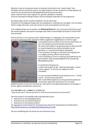 Bijzonder is ook om de speciale klassen te bezoeken met kinderen met “special needs”, bijv.
leerlingen met een autistische stoornis; we zagen kinderen met het syndroom van Down gewoon op
school en ook iemand met een blindengeleide hond (inclusive education).
Equity: iedereen hoort erbij, ongeacht ras, geslacht, godsdienst, handicap.
Character development (Burgerschap) is ook een belangrijk onderdeel van het programma.

Na afloop krijgen we het “Student Handbook” van de school mee.
Enerzijds een schoolagenda te gebruiken als studieplanner, anderzijds een schoolgids met niet alleen
allerlei nuttige informatie, maar ook met tips en tools op het gebied van leren leren.

In de middag brengen we een bezoek aan Richmond Green S.S., een vrij nieuwe school (6 jaar oud).
We worden wederom zeer gastvrij ontvangen door Debra Conrad-Knight (principal) en Janani Pathy
(vice-principal).

Richmond Green is een vrij grote school: 1200 leerlingen, 17 vakgroepen. De school biedt een zeer
gevarieerd onderwijsaanbod. Studenten hebben uitgebreide mogelijkheden om zelf hun eigen
                                      cursuspakket samen te stellen en kunnen hiernaast kiezen uit
                                      een ruim aanbod van buitenschoolse activiteiten.
                                      De school staat midden in de gemeenschap van Richmond Hill
                                      en maakt ook gebruik van diverse faciliteiten van de
                                      gemeente, o.a. sportaccommodaties, bibliotheek.
                                      In de avonduren verzorgen ze ook lessen op het gebied van
                                      o.a. budget, planning, difficult conversations.
                                      In het schooldistrict scoren ze erg hoog op het gebied van de
                                      leerresultaten: 94% op taalvaardigheid, 87% op wiskunde,
                                      88% gediplomeerden.

                                       Er wordt heel strak gestuurd.
                                       In iedere klas hangen de zgn. “daily learning targets, success
                                       criteria, agenda” in de vorm van magneten op het
                                       schoolbord.

                                        Er is een constante feedback op het leerproces d.m.v. “anchor
                                        charts”, “second-chance portocols” .
                                        Men maakt effectief gebruik van een gevarieerd aanbod van
                                        activerende, didactische werkvormen en men biedt
gedifferentieerde vormen van instructie aan. Ook wordt er veel gebruik gemaakt van technologie in
de klas, digitale schoolborden, internet etc..

Voor een ieder moet, in iedere les, duidelijk zijn:
“what do you learn?; why do you learn it?; how do you know that you’ve learned it?”

Hiernaast wordt er een duidelijk onderscheid gemaakt tussen:
 Assessment as Learning (diagnostisch);
 Assessment for Learning formatief) en
 Assessment of Learning (summatief).
Als uitgangspunt wordt hierbij het “Growing Success document” gehanteerd van het Ministerie.
http://www.edu.gov.on.ca/eng/policyfunding/growSuccess.pdf

Op onze rondleiding door de school zien we veel hiervan terug.




Samenwerken en verbinden, op weg naar duurzame ontwikkeling                                  Pagina 14
 