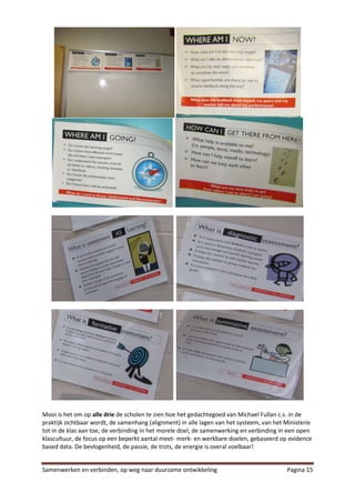 Mooi is het om op alle drie de scholen te zien hoe het gedachtegoed van Michael Fullan c.s. in de
praktijk zichtbaar wordt, de samenhang (alignment) in alle lagen van het systeem, van het Ministerie
tot in de klas aan toe, de verbinding in het morele doel, de samenwerking en verbinding in een open
klascultuur, de focus op een beperkt aantal meet- merk- en werkbare doelen, gebaseerd op evidence
based data. De bevlogenheid, de passie, de trots, de energie is overal voelbaar!


Samenwerken en verbinden, op weg naar duurzame ontwikkeling                               Pagina 15
 