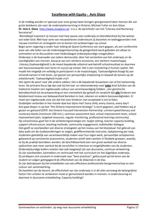 Excellence with Equity - Avis Glaze
In de middag worden er speciaal voor onze groep twee lezingen georganiseerd door mensen die van
grote betekenis zijn voor de onderwijshervorming in Ontario, Michael Fullan en Avis Glaze.
Dr. Avis E. Glaze http://www.avisglaze.ca/ is o.a. de oprichtster van het “Literacy and Numeracy
Secretariat”.
 Wereldwijd inspireert zij mensen met haar passie voor onderwijs en betrokkenheid bij het welzijn
van ieder kind. Met haar serie van nieuwsbrieven ondersteunt zij docenten en leidinggevenden met
nieuwe inzichten en strategieën om te komen tot verbeteringen op school.
Begin jaren negentig is onder haar leiding de Quest Conference van start gegaan, als een conferentie
waar aan alle leden van de onderwijsgemeenschap de gelegenheid werd geboden om elkaar te
ontmoeten en te discussiëren over hedendaagse onderwijskundige vraagstukken.
Onderwijs is de levensader van iedere democratie, door het versterken van het onderwijs en de
vaardigheden van mensen, bouw je aan een sterkere economie, een sterkere maatschappij.
 Literacy (taalvaardigheid) is de meest bepalende uitkomst wat betreft schoolresultaat en daarmee
een basisvoorwaarde voor leren en succes op school. Het is een investering in human capital. Het
maakt het mogelijk om volledig te participeren in de maatschappij. Taalvaardigheid draagt bij aan
iemands kansen in het leven, zijn gevoel van persoonlijke ontplooiing en bepaalt de kansen op de
arbeidsmarkt. Taalvaardigheid maakt vrij!!
Het opent de poort naar alle andere vakken; het is dè bepalende bouwsteen van al het toekomstig
leren. De primaire focus ligt dan ook bij het taal- en rekenonderwijs voor ieder kind Scholen van de
toekomst moeten een ingebouwde cultuur van verontwaardiging hebben , een genetische
betrokkenheid tot verantwoording en een mentaliteit dat gelooft èn verplicht dat alle kinderen een
betekenisvol niveau van bekwaamheid bereiken in taal, rekenen en andere basisvaardigheden. Er
moet een ingebouwde visie zijn dat het voor kinderen niet acceptabel is om te falen.
Duidelijker verbinden in het morele doel kan bijna niet! Every child, every chance, every day!!
Avis gaat dieper in op hoe “the Ontario Improvement Strategy” is vorm gegeven, veel hebben wij al
gezien en gehoord (OFIP, the Ontario Focused Intervention Partnership: uninterrupted literacy and
numeracy blocks (minimum 100 min.), common assessment tool, school improvement team, school
improvement plan, targeted resources, regular monitoring, professional learning community).
Op schoolniveau gaat het in de verbeteringsstrategie om: target setting, teacher capacity building,
support infrastructure, teaching methods, community engagement, stakeholder dialogue.
Ook geeft ze voorbeelden van diverse strategieën op het niveau van het klaslokaal: het gebruik van
data walls om de studievorderingen te volgen, gedifferentieerde instructie, tijdsplanning per taak,
studenten geleidelijk aan verantwoordelijk maken voor hun eigen werk, persoonlijke actieplannen
gebaseerd op consistente assessments, studenten actief laten werken in flexibele groepen, waarbij
ze bij de praktijk betrokken worden, de beschikbaarheid over een groot aanbod van diverse
opdrachten wat meer aansluit bij de verschillen in interesse en mogelijkheden van de studenten.
Onderwijskundige leiders moeten dan ook toegewijd zijn aan duurzame, continue verbetering.
Ze zijn voorbeelden, kartrekkers en vertrouwd met het curriculum en het dagelijkse onderwijs.
Zij verdiepen zich constant in onderzoek naar “best practices”, gefocussed op het leren van de
student en volgen geëngageerd de effectiviteit van de didactiek in de klas.
Ze zijn behulpzaam bij het ontwikkelen van een effectieve professionele leergemeenschap en een
cultuur van samenwerking.
De kwaliteit van de docent, de effectiviteit van zijn onderwijs is in dit alles verreweg de belangrijkste
factor! Om scholen te verbeteren moet er geïnvesteerd worden in mensen, in ondersteuning en
daarmee in duurzame ontwikkeling. Capacity building!!




Samenwerken en verbinden, op weg naar duurzame ontwikkeling                                    Pagina 17
 