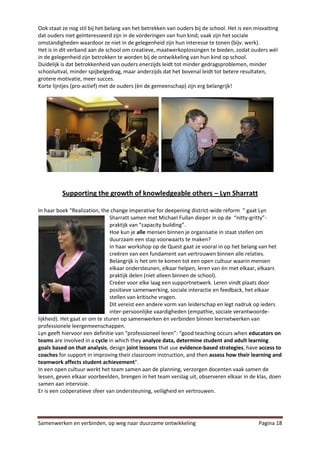 Ook staat ze nog stil bij het belang van het betrekken van ouders bij de school. Het is een misvatting
dat ouders niet geïnteresseerd zijn in de vorderingen van hun kind; vaak zijn het sociale
omstandigheden waardoor ze niet in de gelegenheid zijn hun interesse te tonen (bijv. werk).
Het is in dit verband aan de school om creatieve, maatwerkoplossingen te bieden, zodat ouders wèl
in de gelegenheid zijn betrokken te worden bij de ontwikkeling van hun kind op school.
Duidelijk is dat betrokkenheid van ouders enerzijds leidt tot minder gedragsproblemen, minder
schooluitval, minder spijbelgedrag, maar anderzijds dat het bovenal leidt tot betere resultaten,
grotere motivatie, meer succes.
Korte lijntjes (pro-actief) met de ouders (èn de gemeenschap) zijn erg belangrijk!




          Supporting the growth of knowledgeable others – Lyn Sharratt

In haar boek “Realization, the change imperative for deepening district-wide reform “ gaat Lyn
                                Sharratt samen met Michael Fullan dieper in op de “nitty-gritty”-
                                praktijk van “capacity building”.
                                Hoe kun je alle mensen binnen je organisatie in staat stellen om
                                duurzaam een stap voorwaarts te maken?
                                In haar workshop op de Quest gaat ze vooral in op het belang van het
                                creëren van een fundament van vertrouwen binnen alle relaties.
                                Belangrijk is het om te komen tot een open cultuur waarin mensen
                                elkaar ondersteunen, elkaar helpen, leren van èn met elkaar, elkaars
                                praktijk delen (niet alleen binnen de school).
                                Creëer voor elke laag een supportnetwerk. Leren vindt plaats door
                                positieve samenwerking, sociale interactie en feedback, het elkaar
                                stellen van kritische vragen.
                                Dit vereist een andere vorm van leiderschap en legt nadruk op ieders
                                inter-persoonlijke vaardigheden (empathie, sociale verantwoorde-
lijkheid). Het gaat er om te sturen op samenwerken èn verbinden binnen leernetwerken van
professionele leergemeenschappen.
Lyn geeft hiervoor een definitie van “professioneel leren”: “good teaching occurs when educators on
teams are involved in a cycle in which they analyze data, determine student and adult learning
goals based on that analysis, design joint lessons that use evidence-based strategies, have access to
coaches for support in improving their classroom instruction, and then assess how their learning and
teamwork affects student achievement”.
In een open cultuur werkt het team samen aan de planning, verzorgen docenten vaak samen de
lessen, geven elkaar voorbeelden, brengen in het team verslag uit, observeren elkaar in de klas, doen
samen aan intervisie.
Er is een coöperatieve sfeer van ondersteuning, veiligheid en vertrouwen.




Samenwerken en verbinden, op weg naar duurzame ontwikkeling                                  Pagina 18
 