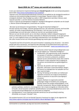 Quest 2010: de 21ste eeuw, een wereld vol verandering
In een zeer vlammend en inspirerend betoog opent Donald Tapscott als één van de keynotespeakers
Quest 2010. (http://www.leadingedgelearning.ca/q2010/)
Tapscott is een internationaal gerespecteerde autoriteit op het gebied van de strategische waarde en
invloed van informatietechnologie op bedrijf en maatschappij. Tapscott richtte in 1993 de
strategische denktank New Paradigm op, welke in 2007 overgenomen werd door nGenera, waar
Tapscott voorzitter is van het nGenera Innovation Network.
Tevens is Tapscott als buitengewoon hoogleraar Strategisch Management verbonden aan de Joseph
L. Rotman School of Management, Universiteit van Toronto.

 We staan op een keerpunt in de geschiedenis, “the age of networked intelligence”.
De wijze waarop onze huidige instituties georganiseerd zijn (de industriële economie, het financiële
systeem, de media, de gezondheidszorg, het onderwijs ), sluit niet meer aan bij de snelle
ontwikkelingen van onze tijd onder invloed van internet, een wereldwijd medium.
Mensen van over de hele wereld zijn nu met elkaar verbonden, hebben onbeperkt toegang tot
kennis en informatie, kunnen met elkaar uitwisselen en effectief samenwerken. Er zijn geen grenzen
meer. Er is een ongekend niveau van onderlinge verbondenheid in een wereldwijd netwerk.
We zullen nieuwe vormen van instituties gaandeweg nog moeten gaan uitvinden….

“A powerful new form of economic and social innovation is sweeping across all sectors – one where
people with drive and passion, and expertise take advantage of new Web-based tools to get more
involved in making the world more prosperous, just and sustainable”. (www.macrowikinomics.com)

                                          In zijn keynote schetst Tapscott vijf grondbeginselen voor
                                          het nieuwe tijdperk van “networked intelligence”:
                                          1. Collaboration: Zelf organiserende sociale netwerken
                                               van groepen of individuen ontwikkelen nieuwe
                                               vormen van innoveren, produceren, probleem
                                               oplossen op een astronomische schaal. Door actief te
                                               participeren in deze netwerken heb je toegang tot
                                               een grotere verscheidenheid van gedachtegoed en
                                               talent.
                                          2. Openness: De wereld is veel meer transparant
                                               geworden. Informatie is overal beschikbaar. Burgers
                                               zelf leveren hun bijdrage door het uploaden van hun
                                               eigen waarnemingen.
                                          3. Sharing: Het belang van het delen van intellectueel
                                               eigendom en bronnen om vraag te vermeerderen,
                                               relaties te koesteren en duurzame vooruitgang te
                                               stimuleren.
                                          4. Integrity: Bedrijven en organisaties woorden
                                               gedwongen integer te handelen juist vanwege de
                                               krachten binnen dit complex netwerktijdperk, in het
                                               bijzonder transparantie. Mensen hebben genoeg van
   politieke spelletjes, voorkennis, mismanagement. Het is haast onmogelijk om informatie achter
   te houden. De kernwaarden eerlijkheid, welwillendheid en verantwoordelijkheid zijn samen met
   transparantie de grondbeginselen van vertrouwen en integriteit.
5. Interdependence: in een onderling verbonden wereld zijn we ook wereldwijd onderling
   afhankelijk; we zijn geen “eilandjes” meer.

De complete keynote (1:32 uur) van Donald Tapscott is livestream te volgen via de volgende link:
http://www.rogerstv.com/page.aspx?lid=237&rid=17&sid=3867&gid=73837

Samenwerken en verbinden, op weg naar duurzame ontwikkeling                                Pagina 19
 
