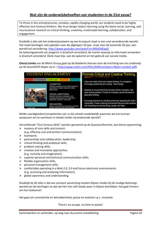 Wat zijn de onderwijsbehoeften van studenten in de 21st eeuw?

To thrive in this entrepreniurial, complex, rapidly changing world, our students need to be highly
effective 21st Century thinkers. We must design today's learning using the latest social, learning, and
neuroscience research on critical thinking, creativity, multimodal learning, collaboration, and
engagement.

Duidelijk is dat ook het onderwijssysteem op een kruispunt staat in een snel veranderende wereld.
Het moet leerlingen niet opleiden voor de afgelopen 50 jaar, maar voor de komende 50 jaar, een
wereld vol verandering. http://www.youtube.com/watch?v=i9E8JOdEqyQ
De belevingswereld van jongeren is drastisch veranderd; de manier waarop ze informatie verwerken
is drastisch veranderd. Denk maar bijv. aan de opkomst en het gebruik van sociale media.

Cheryl Lemke van de Metiri Group gaat op de betekenis hiervan voor de inrichting van ons onderwijs
op de Quest2010 dieper op in. ( http://www.metiri.com/PDFs/Differentiators-Metiri-LemkeF.pdf)




Welke vaardigheden/competenties zijn nu bij uitstek noodzakelijk waarmee we ons kunnen
aanpassen om te overleven in steeds sneller veranderende wereld?

Verschillende “21st Century Skills” worden genoemd op de Questconferentie, een kleine opsomming:
 mastery of core skills and content:
    (e.g. effective oral and written communication);
 teamwork;
 partnerships and collaboration, leadership;
 critical thinking and analytical skills;
 problem solving skills;
 creative and innovative approaches:
    (e.g. curiosity and imagination);
 superior personal and technical communication skills;
 flexible organization skills;
 personal management skills;
 comfortably operating in a Web 2.0, 3.0 and future electronic environments:
    (e.g. accessing and analyzing information);
 global awareness and understanding.

Duidelijk bij dit alles is dat we constant aansluiting moeten blijven vinden bij de huidige belevings-
wereld van de leerlingen en dat we hèn hier zelf steeds weer in blijven betrekken; het gaat immers
om hùn toekomst!

Het gaat om consistentie en betrokkenheid; passie en evolutie i.p.v. revolutie.

                                 There’s no escape, no time to waste!

Samenwerken en verbinden, op weg naar duurzame ontwikkeling                                   Pagina 20
 