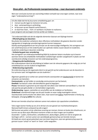 Onze pilot - de Professionele Leergemeenschap – naar duurzaam onderwijs
Wat voor conclusies kunnen we voorzichtig trekken vertaald naar onze eigen context, naar onze
eigen “onderwijshervorming”?

Uit alles blijkt dat het bij duurzame ontwikkeling gaat om
 mensen op alle lagen te motiveren tot actie,
 door samenwerking en verbinding;
 te focussen op een beperkt aantal thema’s,
 en daarmee meet-, merk- en werkbare resultaten te realiseren,
waar jongeren ook op langere termijn profijt van hebben.

“Uit onderzoek blijkt ook dat de volgende elementen daaraan een bijdrage leveren:
- Effectief gedrag van docenten:
Resultaten bij studenten verbeteren door effectieve methodieken die gewone docenten zonder
ingrijpende en langdurige veranderingstrajecten kunnen toepassen.
Daarbij wordt geappelleerd aan het principe van de meervoudige intelligentie, het vormgeven van
een actief leerproces en het onderhouden van optimale relaties tussen docent en studenten,
studenten onderling en docenten onderling.
- Verbetering gaat voor verandering:
Het vormgeven van onderwijsontwikkeling blijkt bij studenten betere resultaten op te leveren
wanneer binnen de ontwikkelde methodieken verbeteringen worden aangebracht in plaats van het
voortdurend volledig renoveren van het onderwijsprogramma.
- Datagestuurde kwaliteitszorg:
Het onderwijsteam dient de beschikking te hebben over de relevante gegevens die nodig zijn om het
ontwikkelproces van de student te begeleiden.
- Ondersteuning organisatie:
De ondersteuning van de organisatie dient te zijn gericht op het ondersteunen van de docenten in
hun primaire taak: het begeleiden van de studenten.”

Algemeen gesteld zijn er echter een aantal kritische voorwaarden om daadwerkelijk te komen tot
uitvoeren van besluiten:
Communicatie: op tijd helder en eenduidig communiceren van het besluit;
Kwaliteit: het besluit is door alle betrokkenen goed te begrijpen;
Proces: het besluit is genomen op een wijze die niet alleen voor iedereen aanvaardbaar is, maar die
ook past bij wat gebruikelijk is in de betrokken organisatie;
Ondersteuning: nagaan, vaststellen en verschaffen van de middelen en faciliteiten;
Onderhoud: voortdurend vinger aan de pols houden en waar nodig maatregelen nemen.
Voortdurende communicatie niet alleen vóór, maar vooral ook tijdens implementatie is hierbij erg
belangrijk. (changing within the culture)

Binnen een lerende school kan iedereen samen met anderen zijn capaciteiten ontwikkelen.

Vele vragen komen hierbij op ons af en dit kan ons een gevoel van machteloosheid geven.
Niemand heeft immers antwoord op alle vragen!
Wèl kunnen we putten uit de collectieve ervaring van mensen, binnen en buiten de schoolmuren, en
kunnen we op deze wijze effectieve manieren vinden om deze vragen aan te pakken.
Duizenden – ouders, leerkrachten, schoolbesturen, deskundigen, politici en niet te vergeten de
leerlingen zelf (!) – vormen samen een wereldwijde gemeenschap van lerende mensen.
Dit biedt een enorm groot potentieel voor een leven lang leren, voor een gemeenschap waar de
grenzen tussen ‘school’ en ‘werk’ en ‘leven’ zullen wegvallen.




Samenwerken en verbinden, op weg naar duurzame ontwikkeling                                Pagina 21
 