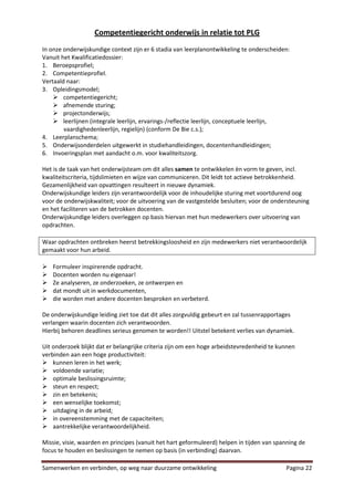 Competentiegericht onderwijs in relatie tot PLG
In onze onderwijskundige context zijn er 6 stadia van leerplanontwikkeling te onderscheiden:
Vanuit het Kwalificatiedossier:
1. Beroepsprofiel;
2. Competentieprofiel.
Vertaald naar:
3. Opleidingsmodel;
     competentiegericht;
     afnemende sturing;
     projectonderwijs;
     leerlijnen (integrale leerlijn, ervarings-/reflectie leerlijn, conceptuele leerlijn,
        vaardighedenleerlijn, regielijn) (conform De Bie c.s.);
4. Leerplanschema;
5. Onderwijsonderdelen uitgewerkt in studiehandleidingen, docentenhandleidingen;
6. Invoeringsplan met aandacht o.m. voor kwaliteitszorg.

Het is de taak van het onderwijsteam om dit alles samen te ontwikkelen èn vorm te geven, incl.
kwaliteitscriteria, tijdslimieten en wijze van communiceren. Dit leidt tot actieve betrokkenheid.
Gezamenlijkheid van opvattingen resulteert in nieuwe dynamiek.
Onderwijskundige leiders zijn verantwoordelijk voor de inhoudelijke sturing met voortdurend oog
voor de onderwijskwaliteit; voor de uitvoering van de vastgestelde besluiten; voor de ondersteuning
en het faciliteren van de betrokken docenten.
Onderwijskundige leiders overleggen op basis hiervan met hun medewerkers over uitvoering van
opdrachten.

Waar opdrachten ontbreken heerst betrekkingsloosheid en zijn medewerkers niet verantwoordelijk
gemaakt voor hun arbeid.

   Formuleer inspirerende opdracht.
   Docenten worden nu eigenaar!
   Ze analyseren, ze onderzoeken, ze ontwerpen en
   dat mondt uit in werkdocumenten,
   die worden met andere docenten besproken en verbeterd.

De onderwijskundige leiding ziet toe dat dit alles zorgvuldig gebeurt en zal tussenrapportages
verlangen waarin docenten zich verantwoorden.
Hierbij behoren deadlines serieus genomen te worden!! Uitstel betekent verlies van dynamiek.

Uit onderzoek blijkt dat er belangrijke criteria zijn om een hoge arbeidstevredenheid te kunnen
verbinden aan een hoge productiviteit:
 kunnen leren in het werk;
 voldoende variatie;
 optimale beslissingsruimte;
 steun en respect;
 zin en betekenis;
 een wenselijke toekomst;
 uitdaging in de arbeid;
 in overeenstemming met de capaciteiten;
 aantrekkelijke verantwoordelijkheid.

Missie, visie, waarden en principes (vanuit het hart geformuleerd) helpen in tijden van spanning de
focus te houden en beslissingen te nemen op basis (in verbinding) daarvan.

Samenwerken en verbinden, op weg naar duurzame ontwikkeling                                Pagina 22
 