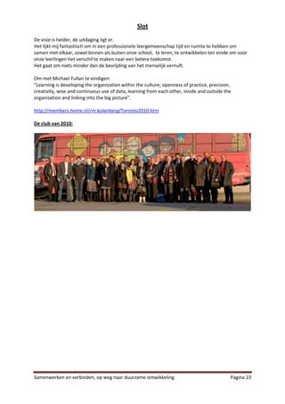 Slot
De visie is helder, de uitdaging ligt er.
Het lijkt mij fantastisch om in een professionele leergemeenschap tijd en ruimte te hebben om
samen met elkaar, zowel binnen als buiten onze school, te leren, te ontwikkelen ten einde om voor
onze leerlingen het verschil te maken naar een betere toekomst.
Het gaat om niets minder dan de bevrijding van het menselijk vernuft.

Om met Michael Fullan te eindigen:
“Learning is developing the organization within the culture; openness of practice, precision,
creativity, wise and continuous use of data, learning from each other, inside and outside the
organization and linking into the big picture”.

http://members.home.nl/rm.kolenberg/Toronto2010.htm

De club van 2010:




Samenwerken en verbinden, op weg naar duurzame ontwikkeling                                 Pagina 23
 
