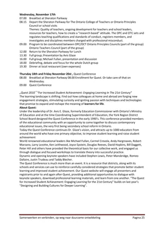 Wednesday, November 17th
07.00 Breakfast at Sheraton Parkway
08.15 Depart the Sheraton Parkway for The Ontario College of Teachers or Ontario Principles
      Council or school visits
      Themes: Quality of teachers, ongoing development for teachers and school leaders,
      resources for teachers, how to create a “research based” attitude. The OPC and OTC sets and
      regulates teaching qualifications and standards of conduct, registers members, and
      investigates and disciplines members charged with professional misconduct.
09.00 Program to be coordinated between OPC/OCT Ontario Principles Councils (part of the group)
      Ontario Teachers Council (part of the group)
12.00 Return to the Sheraton Parkway for Lunch
13.30 Full group; Presentation by Avis Glaze
16.00 Full group; Michael Fullan, presentation and discussion
18.00 Debriefing, debate and focus for the whole Dutch group
19.30 Dinner at local restaurant (own expenses)

Thursday 18th and Friday November 20st , Quest Conference
08.00 Breakfast at Sheraton Parkway 08.00 Enrollment for Quest. Or take care of that on
       Wednesday.
09.00 Quest Conference

„Quest 2010‟ “For Increased Student Achievement: Engaging Learning In The 21st Century”
The learning landscape is shifting. Find out how colleagues at home and abroad are forging new
engagement strategies, stimulating curiosity and igniting passion with techniques and technologies
that promise to expand and reshape the meaning of learners for life.
About Quest:
Under the leadership of Dr. Avis E. Glaze, formerly Education Commissioner with Ontario’s Ministry
of Education and at the time Coordinating Superintendent of Education, the York Region District
School Board designed the Quest Conference in the early 1990’s. This conference provided members
of the educational community with an opportunity to come together to discuss contemporary
educational issues, the very first being secondary school reform in Ontario.
Today the Quest Conference continues Dr. Glaze’s vision, and attracts up to 1000 educators from
around the world who have one primary objective, to improve student learning and raise student
achievement
World renowned educational leaders like Michael Fullan, Carmel Crevola, Andy Hargreaves, Robert
Marzano, Larry Lezotte, Ken Leithwood, Joyce Epstein, Douglas Reeves, David Hopkins, Bill Daggett,
Peter Hill and others have provided the theoretical basis for our collective work, and engaged us
through dialogue and focused workshops to translate theory into successful practice.
Dynamic and opening keynote speakers have included Stephen Lewis, Peter Mansbridge, Romeo
Dallaire, Justin Trudeau and Taddy Blecher.
The Quest Conference is much more than an event. It is a resource that districts, along with its
schools and services can use to reinforce carefully considered strategies that promote better student
learning and improved student achievement. Our Quest website will engage all presenters and
registrants prior to and again after Quest, providing additional opportunities to dialogue with
keynote speakers, download professional learning materials, and learn from one another. "The Quest
for Increased Student Achievement: Engaging Learning for the 21st Century" builds on last year’s
"Designing and Building Cultures for Deeper Learning".




Samenwerken en verbinden, op weg naar duurzame ontwikkeling                                Pagina 25
 
