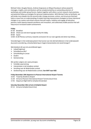 Michael Fullan, Douglas Reeves, Andrew Hargraeves en Miquel Nussbaum whose powerful
messages, insights, and contributions will be complemented by an outstanding selection of
workshops and smaller group forums. Explore together with others current research, best practices,
and potential follow up strategies for personal implementation. With Michael Fullan as facilitator, we
will probe more deeply into the second-order change processes, actions, and structures that best
help us move from an understanding of student learning improvement strategies to those intentional
changes in our system and school cultures that will inspire, mobilize and engage all education
partners, build capacity towards excellence and innovation, and collectively enable practice that will
help ensure increased student achievement.

Friday
07.30 Breakfast
08.30 Check-out and store luguage nearby the lobby.
09.00 Quest
14.00- 14.30 Plenary summary; towards conclusions for our own agenda and what may follow…

Veranderingen in het onderwijssysteem Hoe kunnen we met alle betrokkenen in het onderwijsveld
duurzame verandering, schoolverbetering en hogere leerprestaties tot stand brengen?

Wat betekent dit voor de verschillende lagen:
 Lokaal/regionaal
 Schoolbestuur/RvT
 Schoolleiding en Leraar
 Ouders
 Gemeenschap

We werken volgens vier vaste principes:
 Feitelijke waarneming
 Interpretatie in de Canadese context
 Vertaling naar de Nederlandse context
 Aanbeveling voor de Nederlandse context; Van WAT naar HOE

Friday November 19th departure to Pearson International Airport Toronto
14.45 Travel by Shuttle to Airport
15.30 Arrival at Pearson International Airport Toronto (local time)
17.45 Departure flight KLM to Schiphol Amsterdam

Saturday November 20st arrival at Schiphol Airport
07.15 Arrival at Schiphol (local time)




Samenwerken en verbinden, op weg naar duurzame ontwikkeling                                 Pagina 26
 