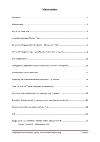 Inhoudsopgave


Voorwoord .............................................................................................................................................. 1


Inhoudsopgave ........................................................................................................................................ 2


Wat bij mij vooraf ging ........................................................................................................................... 3


Het gedachtegoed van Michael Fullan .................................................................................................... 4


De voorbereidingsbijeenkomst in Zwolle – 29 september 2010 ............................................................ 7


Wat wordt mijn persoonlijke regie oftewel wat zijn mijn leervragen?................................................... 9


Drie schoolbezoeken. ............................................................................................................................ 12


Stel hoge eisen, beperkte houdbaarheid van bekwaamheid en bevoegdheid..................................... 16


Excellence with Equity - Avis Glaze ....................................................................................................... 17


Supporting the growth of knowledgeable others – Lyn Sharratt.......................................................... 18


Quest 2010: de 21ste eeuw, een wereld vol verandering ..................................................................... 19


Wat zijn de onderwijsbehoeften van studenten in de 21st eeuw? ...................................................... 20


Onze pilot - de Professionele Leergemeenschap – naar duurzaam onderwijs ..................................... 21


Competentiegericht onderwijs in relatie tot PLG.................................................................................. 22


Slot......................................................................................................................................................... 23


Bijlage: Dutch Superintendents & School leaders & Educationalists.................................................... 24
            Program Toronto 13 – 20 November 2010



Samenwerken en verbinden, op weg naar duurzame ontwikkeling                                                                                       Pagina 2
 