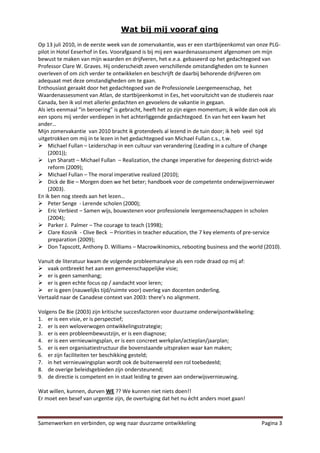 Wat bij mij vooraf ging
Op 13 juli 2010, in de eerste week van de zomervakantie, was er een startbijeenkomst van onze PLG-
pilot in Hotel Eeserhof in Ees. Voorafgaand is bij mij een waardenassessment afgenomen om mijn
bewust te maken van mijn waarden en drijfveren, het e.e.a. gebaseerd op het gedachtegoed van
Professor Clare W. Graves. Hij onderscheidt zeven verschillende omstandigheden om te kunnen
overleven of om zich verder te ontwikkelen en beschrijft de daarbij behorende drijfveren om
adequaat met deze omstandigheden om te gaan.
Enthousiast geraakt door het gedachtegoed van de Professionele Leergemeenschap, het
Waardenassessment van Atlan, de startbijeenkomst in Ees, het vooruitzicht van de studiereis naar
Canada, ben ik vol met allerlei gedachten en gevoelens de vakantie in gegaan.
Als iets eenmaal “in beroering” is gebracht, heeft het zo zijn eigen momentum; ik wilde dan ook als
een spons mij verder verdiepen in het achterliggende gedachtegoed. En van het een kwam het
ander…
Mijn zomervakantie van 2010 bracht ik grotendeels al lezend in de tuin door; ik heb veel tijd
uitgetrokken om mij in te lezen in het gedachtegoed van Michael Fullan c.s., t.w.
 Michael Fullan – Leiderschap in een cultuur van verandering (Leading in a culture of change
     (2001));
 Lyn Sharatt – Michael Fullan – Realization, the change imperative for deepening district-wide
     reform (2009);
 Michael Fullan – The moral imperative realized (2010);
 Dick de Bie – Morgen doen we het beter; handboek voor de competente onderwijsvernieuwer
     (2003).
En ik ben nog steeds aan het lezen…
 Peter Senge - Lerende scholen (2000);
 Eric Verbiest – Samen wijs, bouwstenen voor professionele leergemeenschappen in scholen
     (2004);
 Parker J. Palmer – The courage to teach (1998);
 Clare Kosnik - Clive Beck – Priorities in teacher education, the 7 key elements of pre-service
     preparation (2009);
 Don Tapscott, Anthony D. Williams – Macrowikinomics, rebooting business and the world (2010).

Vanuit de literatuur kwam de volgende probleemanalyse als een rode draad op mij af:
 vaak ontbreekt het aan een gemeenschappelijke visie;
 er is geen samenhang;
 er is geen echte focus op / aandacht voor leren;
 er is geen (nauwelijks tijd/ruimte voor) overleg van docenten onderling.
Vertaald naar de Canadese context van 2003: there’s no alignment.

Volgens De Bie (2003) zijn kritische succesfactoren voor duurzame onderwijsontwikkeling:
1. er is een visie, er is perspectief;
2. er is een weloverwogen ontwikkelingsstrategie;
3. er is een probleembewustzijn, er is een diagnose;
4. er is een vernieuwingsplan, er is een concreet werkplan/actieplan/jaarplan;
5. er is een organisatiestructuur die bovenstaande uitspraken waar kan maken;
6. er zijn faciliteiten ter beschikking gesteld;
7. in het vernieuwingsplan wordt ook de buitenwereld een rol toebedeeld;
8. de overige beleidsgebieden zijn ondersteunend;
9. de directie is competent en in staat leiding te geven aan onderwijsvernieuwing.

Wat willen, kunnen, durven WE ?? We kunnen niet niets doen!!
Er moet een besef van urgentie zijn, de overtuiging dat het nu ècht anders moet gaan!



Samenwerken en verbinden, op weg naar duurzame ontwikkeling                                Pagina 3
 
