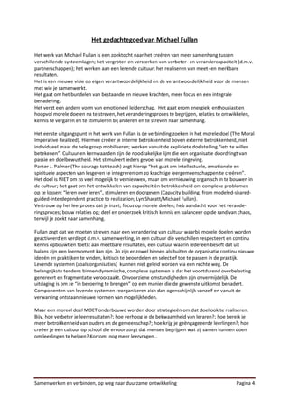 Het gedachtegoed van Michael Fullan

Het werk van Michael Fullan is een zoektocht naar het creëren van meer samenhang tussen
verschillende systeemlagen; het vergroten en versterken van verbeter- en verandercapaciteit (d.m.v.
partnerschappen); het werken aan een lerende cultuur; het realiseren van meet- en merkbare
resultaten.
Het is een nieuwe visie op eigen verantwoordelijkheid èn de verantwoordelijkheid voor de mensen
met wie je samenwerkt.
Het gaat om het bundelen van bestaande en nieuwe krachten, meer focus en een integrale
benadering.
Het vergt een andere vorm van emotioneel leiderschap. Het gaat erom energiek, enthousiast en
hoopvol morele doelen na te streven, het veranderingsproces te begrijpen, relaties te ontwikkelen,
kennis te vergaren en te stimuleren bij anderen en te streven naar samenhang.

Het eerste uitgangspunt in het werk van Fullan is de verbinding zoeken in het morele doel (The Moral
Imperative Realized). Hiermee creëer je interne betrokkenheid boven externe betrokkenheid, niet
individueel maar de hele groep mobiliseren; werken vanuit de expliciete doelstelling “iets te willen
betekenen”. Cultuur en kernwaarden zijn de noodzakelijke lijm die een organisatie doordringt van
passie en doelbewustheid. Het stimuleert ieders gevoel van morele zingeving.
Parker J. Palmer (The courage tot teach) zegt hierop “het gaat om intellectuele, emotionele en
spirituele aspecten van lesgeven te integreren om zo krachtige leergemeenschappen te creëren”.
Het doel is NIET om zo veel mogelijk te vernieuwen, maar om vernieuwing organisch in te bouwen in
de cultuur; het gaat om het ontwikkelen van capaciteit èn betrokkenheid om complexe problemen
op te lossen; “leren over leren”, stimuleren en doorgeven (Capacity building, from modeled-shared-
guided-interdependent practice to realization; Lyn Sharatt/Michael Fullan).
Vertrouw op het leerproces dat je inzet; focus op morele doelen; heb aandacht voor het verande-
ringsproces; bouw relaties op; deel en onderzoek kritisch kennis en balanceer op de rand van chaos,
terwijl je zoekt naar samenhang.

Fullan zegt dat we moeten streven naar een verandering van cultuur waarbij morele doelen worden
geactiveerd en verdiept d.m.v. samenwerking, in een cultuur die verschillen respecteert en continu
kennis opbouwt en toetst aan meetbare resultaten, een cultuur waarin iedereen beseft dat uit
balans zijn een leermoment kan zijn. Zo zijn er zowel binnen als buiten de organisatie continu nieuwe
ideeën en praktijken te vinden, kritisch te beoordelen en selectief toe te passen in de praktijk.
Levende systemen (zoals organisaties) kunnen niet geleid worden via een rechte weg. De
belangrijkste tendens binnen dynamische, complexe systemen is dat het voortdurend overbelasting
genereert en fragmentatie veroorzaakt. Onvoorziene omstandigheden zijn onvermijdelijk. De
uitdaging is om ze “in beroering te brengen” op een manier die de gewenste uitkomst benadert.
Componenten van levende systemen reorganiseren zich dan ogenschijnlijk vanzelf en vanuit de
verwarring ontstaan nieuwe vormen van mogelijkheden.

Maar een moreel doel MOET onderbouwd worden door strategieën om dat doel ook te realiseren.
Bijv. hoe verbeter je leerresultaten?; hoe verhoog je de bekwaamheid van leraren?; hoe bereik je
meer betrokkenheid van ouders en de gemeenschap?; hoe krijg je geëngageeerde leerlingen?; hoe
creëer je een cultuur op school die ervoor zorgt dat mensen begrijpen wat zij samen kunnen doen
om leerlingen te helpen? Kortom: nog meer leervragen…




Samenwerken en verbinden, op weg naar duurzame ontwikkeling                                 Pagina 4
 