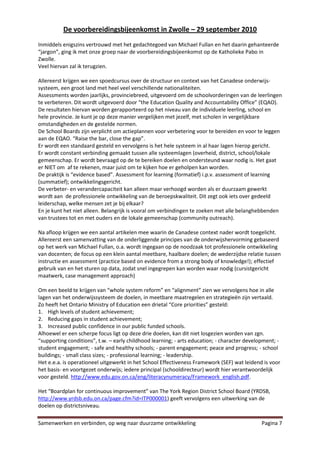 De voorbereidingsbijeenkomst in Zwolle – 29 september 2010
Inmiddels enigszins vertrouwd met het gedachtegoed van Michael Fullan en het daarin gehanteerde
“jargon”, ging ik met onze groep naar de voorbereidingsbijeenkomst op de Katholieke Pabo in
Zwolle.
Veel hiervan zal ik terugzien.

Allereerst krijgen we een spoedcursus over de structuur en context van het Canadese onderwijs-
systeem, een groot land met heel veel verschillende nationaliteiten.
Assessments worden jaarlijks, provinciebreed, uitgevoerd om de schoolvorderingen van de leerlingen
te verbeteren. Dit wordt uitgevoerd door “the Education Quality and Accountability Office” (EQAO).
De resultaten hiervan worden gerapporteerd op het niveau van de individuele leerling, school en
hele provincie. Je kunt je op deze manier vergelijken met jezelf, met scholen in vergelijkbare
omstandigheden en de gestelde normen.
De School Boards zijn verplicht om actieplannen voor verbetering voor te bereiden en voor te leggen
aan de EQAO. “Raise the bar, close the gap”.
Er wordt een standaard gesteld en vervolgens is het hele systeem in al haar lagen hierop gericht.
Er wordt constant verbinding gemaakt tussen alle systeemlagen (overheid, district, school/lokale
gemeenschap. Er wordt bevraagd op de te bereiken doelen en ondersteund waar nodig is. Het gaat
er NIET om af te rekenen, maar juist om te kijken hoe er geholpen kan worden.
De praktijk is “evidence based”. Assessment for learning (formatief) i.p.v. assessment of learning
(summatief); ontwikkelingsgericht.
De verbeter- en verandercapaciteit kan alleen maar verhoogd worden als er duurzaam gewerkt
wordt aan de professionele ontwikkeling van de beroepskwaliteit. Dit zegt ook iets over gedeeld
leiderschap, welke mensen zet je bij elkaar?
En je kunt het niet alleen. Belangrijk is vooral om verbindingen te zoeken met alle belanghebbenden
van trustees tot en met ouders en de lokale gemeenschap (community outreach).

Na afloop krijgen we een aantal artikelen mee waarin de Canadese context nader wordt toegelicht.
Allereerst een samenvatting van de onderliggende principes van de onderwijshervorming gebaseerd
op het werk van Michael Fullan, o.a. wordt ingegaan op de noodzaak tot professionele ontwikkeling
van docenten; de focus op een klein aantal meetbare, haalbare doelen; de wederzijdse relatie tussen
instructie en assessment (practice based on evidence from a strong body of knowledge!); effectief
gebruik van en het sturen op data, zodat snel ingegrepen kan worden waar nodig (cursistgericht
maatwerk, case management approach)

Om een beeld te krijgen van “whole system reform” en “alignment” zien we vervolgens hoe in alle
lagen van het onderwijssysteem de doelen, in meetbare maatregelen en strategieën zijn vertaald.
Zo heeft het Ontario Ministry of Education een drietal “Core priorities” gesteld:
1. High levels of student achievement;
2. Reducing gaps in student achievement;
3. Increased public confidence in our public funded schools.
Alhoewel er een scherpe focus ligt op deze drie doelen, kan dit niet losgezien worden van zgn.
“supporting conditions”, t.w. – early childhood learning; - arts education; - character development; -
student engagement; - safe and healthy schools; - parent engagement; peace and progress; - school
buildings; - small class sizes; - professional learning; - leadership.
Het e.e.a. is operationeel uitgewerkt in het School Effectiveness Framework (SEF) wat leidend is voor
het basis- en voortgezet onderwijs; iedere principal (schooldirecteur) wordt hier verantwoordelijk
voor gesteld. http://www.edu.gov.on.ca/eng/literacynumeracy/Framework_english.pdf.

Het “Boardplan for continuous improvement” van The York Region District School Board (YRDSB,
http://www.yrdsb.edu.on.ca/page.cfm?id=ITP000001) geeft vervolgens een uitwerking van de
doelen op districtsniveau.

Samenwerken en verbinden, op weg naar duurzame ontwikkeling                                   Pagina 7
 