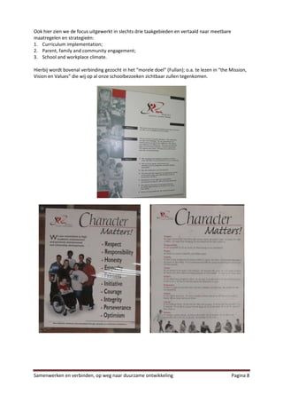 Ook hier zien we de focus uitgewerkt in slechts drie taakgebieden en vertaald naar meetbare
maatregelen en strategieën:
1. Curriculum implementation;
2. Parent, family and community engagement;
3. School and workplace climate.

Hierbij wordt bovenal verbinding gezocht in het “morele doel” (Fullan); o.a. te lezen in “the Mission,
Vision en Values” die wij op al onze schoolbezoeken zichtbaar zullen tegenkomen.




Samenwerken en verbinden, op weg naar duurzame ontwikkeling                                   Pagina 8
 