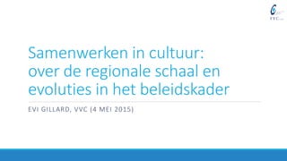 Samenwerken in cultuur:
over de regionale schaal en
evoluties in het beleidskader
EVI GILLARD, VVC (4 MEI 2015)
 