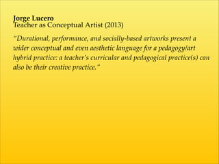 Jorge  Lucero  
Teacher  as  Conceptual  Artist  (2013)  
!
“Durational,  performance,  and  socially-­‐‑based  artworks  present  a  
wider  conceptual  and  even  aesthetic  language  for  a  pedagogy/art  
hybrid  practice:  a  teacher’s  curricular  and  pedagogical  practice(s)  can  
also  be  their  creative  practice.”  
!
!
!
 
