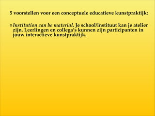 5  voorstellen  voor  een  conceptuele  educatieve  kunstpraktijk:  
!
»Institution  can  be  material.  Je  school/instituut  kan  je  atelier  
zijn.  Leerlingen  en  collega’s  kunnen  zijn  participanten  in  
jouw  interactieve  kunstpraktijk.
 