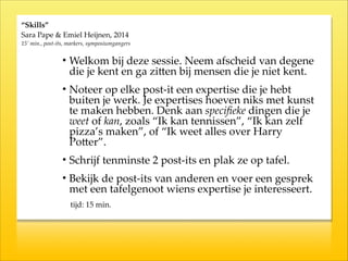 “Skills”  
Sara  Pape  &  Emiel  Heijnen,  2014  
15’  min.,  post-­‐‑its,  markers,  symposiumgangers
• Welkom  bij  deze  sessie.  Neem  afscheid  van  degene  
die  je  kent  en  ga  ziKen  bij  mensen  die  je  niet  kent.  
• Noteer  op  elke  post-­‐‑it  een  expertise  die  je  hebt  
buiten  je  werk.  Je  expertises  hoeven  niks  met  kunst  
te  maken  hebben.  Denk  aan  speciﬁeke  dingen  die  je  
weet  of  kan,  zoals  “Ik  kan  tennissen”,  “Ik  kan  zelf  
pizza’s  maken”,  of  “Ik  weet  alles  over  Harry  
PoKer”.    
• Schrijf  tenminste  2  post-­‐‑its  en  plak  ze  op  tafel.  
• Bekijk  de  post-­‐‑its  van  anderen  en  voer  een  gesprek  
met  een  tafelgenoot  wiens  expertise  je  interesseert.  
  tijd:  15  min.
 