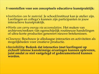 5  voorstellen  voor  een  conceptuele  educatieve  kunstpraktijk:  
!
»Institution  can  be  material.  Je  school/instituut  kan  je  atelier  zijn.  
Leerlingen  en  collega’s  kunnen  zijn  participanten  in  jouw  
interactieve  kunstpraktijk.  
»Works  can  carry  energy  via  accumulation.  Het  maken  van  
archieven/reeksen  van  ogenschijnlijk  routineuze  handelingen  
of  ultra-­‐‑korte  producties  genereert  nieuwe  betekenissen.  
»Closeness:  Beschouw  je  alledaagse  interacties  en  activiteiten  als  
mogelijkheden  voor  creatieve  productie.    
»Invisibility:  Bedenk  dat  interacties  (met  leerlingen)  op  
zichzelf  intense  kunsVinnige  ervaringen  kunnen  opleveren,  
juist  omdat  ze  niet  vastgelegd  of  gedocumenteerd  kunnen  
worden.
 