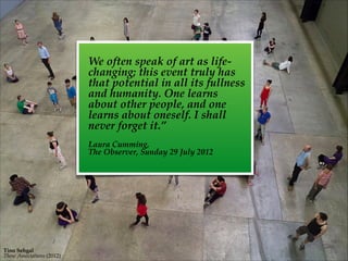 Tino  Sehgal    
These  Associations  (2012)
We  often  speak  of  art  as  life-­‐‑
changing;  this  event  truly  has  
that  potential  in  all  its  fullness  
and  humanity.  One  learns  
about  other  people,  and  one  
learns  about  oneself.  I  shall  
never  forget  it.”  	
 	
   
!
Laura  Cumming,    
The  Observer,  Sunday  29  July  2012
 