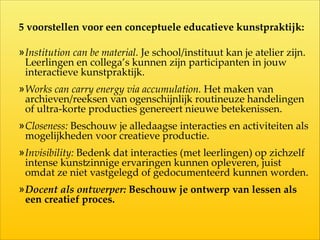 5  voorstellen  voor  een  conceptuele  educatieve  kunstpraktijk:  
!
»Institution  can  be  material.  Je  school/instituut  kan  je  atelier  zijn.  
Leerlingen  en  collega’s  kunnen  zijn  participanten  in  jouw  
interactieve  kunstpraktijk.  
»Works  can  carry  energy  via  accumulation.  Het  maken  van  
archieven/reeksen  van  ogenschijnlijk  routineuze  handelingen  
of  ultra-­‐‑korte  producties  genereert  nieuwe  betekenissen.  
»Closeness:  Beschouw  je  alledaagse  interacties  en  activiteiten  als  
mogelijkheden  voor  creatieve  productie.  
»Invisibility:  Bedenk  dat  interacties  (met  leerlingen)  op  zichzelf  
intense  kunshinnige  ervaringen  kunnen  opleveren,  juist  
omdat  ze  niet  vastgelegd  of  gedocumenteerd  kunnen  worden.  
»Docent  als  ontwerper:  Beschouw  je  ontwerp  van  lessen  als  
een  creatief  proces.
 