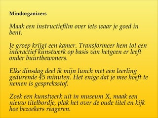 Mindorganizers  
Maak  een  instructieﬁlm  over  iets  waar  je  goed  in  
bent.  
Je  groep  krijgt  een  kamer.  Transformeer  hem  tot  een  
interactief  kunstwerk  op  basis  van  hetgeen  er  leeft  
onder  buurtbewoners.  
Elke  dinsdag  deel  ik  mijn  lunch  met  een  leerling  
gedurende  45  minuten.  Het  enige  dat  je  mee  hoeft  te  
nemen  is  gespreksstof.  
Zoek  een  kunstwerk  uit  in  museum  X,  maak  een  
nieuw  titelbordje,  plak  het  over  de  oude  titel  en  kijk  
hoe  bezoekers  reageren.
 