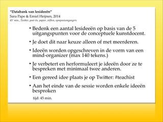 “Databank  van  lesideeën”  
Sara  Pape  &  Emiel  Heijnen,  2014  
45’  min.,  Twi`er,  post-­‐‑its,  papier,  stiften,  symposiumgangers
• Bedenk  een  aantal  lesideeën  op  basis  van  de  5  
uitgangspunten  voor  de  conceptuele  kunstdocent.  
• Je  doet  dit  naar  keuze  alleen  of  met  meerderen.  
• Ideeën  worden  opgeschreven  in  de  vorm  van  een  
mind-­‐‑organizer  (max  140  tekens.)  
• Je  verbetert  en  herformuleert  je  ideeën  door  ze  te  
bespreken  met  minimaal  twee  anderen.  
• Een  gereed  idee  plaats  je  op  TwiKer:  #teachist  
• Aan  het  einde  van  de  sessie  worden  enkele  ideeën  
besproken  
  tijd:  45  min.
 