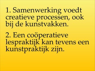 1.  Samenwerking  voedt  
creatieve  processen,  ook  
bij  de  kunstvakken.  
2.  Een  coöperatieve  
lespraktijk  kan  tevens  een  
kunstpraktijk  zijn.
 