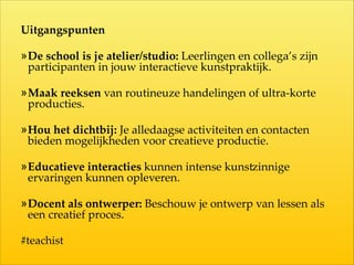 Uitgangspunten	

»De  school  is  je  atelier/studio:  Leerlingen  en  collega’s  zijn  
participanten  in  jouw  interactieve  kunstpraktijk.  
»Maak  reeksen  van  routineuze  handelingen  of  ultra-­‐‑korte  
producties.  
»Hou  het  dichtbij:  Je  alledaagse  activiteiten  en  contacten  
bieden  mogelijkheden  voor  creatieve  productie.  
»Educatieve  interacties  kunnen  intense  kunshinnige  
ervaringen  kunnen  opleveren.  
»Docent  als  ontwerper:  Beschouw  je  ontwerp  van  lessen  als  
een  creatief  proces.  
#teachist
 