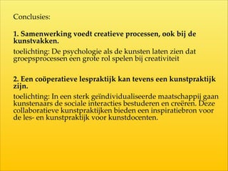 Conclusies:  
1.  Samenwerking  voedt  creatieve  processen,  ook  bij  de  
kunstvakken.  
toelichting:  De  psychologie  als  de  kunsten  laten  zien  dat  
groepsprocessen  een  grote  rol  spelen  bij  creativiteit  
2.  Een  coöperatieve  lespraktijk  kan  tevens  een  kunstpraktijk  
zijn.  
toelichting:  In  een  sterk  geïndividualiseerde  maatschappij  gaan  
kunstenaars  de  sociale  interacties  bestuderen  en  creëren.  Deze  
collaboratieve  kunstpraktijken  bieden  een  inspiratiebron  voor  
de  les-­‐‑  en  kunstpraktijk  voor  kunstdocenten.
 