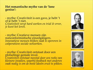 Het  romantische  mythe  van  de  ‘lone  
genius’:  
-­‐‑  mythe:  Creativiteit  is  een  gave,  je  hebt  ’t  
of  je  hebt  ’t  niet.    
Creativiteit  vergt  hard  werken  en  trial  &  error,  
je  kunt  het  leren.  
-­‐‑  mythe:  Creatieve  mensen  zijn  
nonconformistische  einzelgängers.  
Innovatieve  mensen  blijken  vaak  te  opereren  in  
coöperatieve  sociale  netwerken.  
-­‐‑  mythe:  Creativiteit  ontstaat  door  een  
plotselinge  geniale  inval.  
Creativiteit  ontstaat  meestal  door  een  reeks  van  
kleinere  invallen,  waarbij  feedback  met  anderen  
vaak  nodig  is  om  de  beste  ideeën  eruit  te  pikken.
 