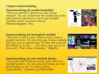 Samenwerking  als  productiemiddel  
“Since  we  started  to  operate  as  a  duo  things  
changed.  You  can  compensate  the  weaknesses  of  the  
other  and  we  experience  a  much  more  fruitful  
workﬂow:  faster  and  more  intense.”    
(Wandschappen,  NL)  
Samenwerking  als  strategisch  middel  
“You  have  to  join  a  scene,  create  a  scene,  create  a  
parallel  universe.  It  is  the  only  way,  because  nobody  
will  give  you  an  opportunity.  We  have  this  network,  
that  allows  us  to  say:  ‘…  lets  meet,  come  join  us  in  
this  work’.  That  is  how  it  happens.”  (BijaRi)
Samenwerking  als  een  artistiek  thema  
“If  a  project  like  Freehouse  works  right,  there  are  
multiple  authors.  It  is  not  about  becoming  one,  but  
about  feeling  as  one,  it  is  about  taking  
responsibility.”  (Jeanne  van  Heeswijk)
3  typen  samenwerking  
 