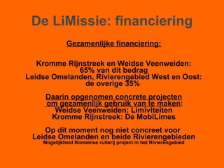 De LiMissie: financiering Gezamenlijke financiering: Kromme Rijnstreek en Weidse Veenweiden: 65% van dit bedrag  Leidse Omelanden, Rivierengebied West en Oost: de overige 35%  Daarin opgenomen concrete projecten om gezamenlijk gebruik van te maken : Weidse Veenweiden: Limiviteiten Kromme Rijnstreek: De MobiLimes Op dit moment nog niet concreet voor  Leidse Omelanden en beide Rivierengebieden Mogelijkheid Romeinse ruiterij project in het Rivierengebied 