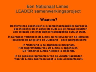 Een  Nationaal  Limes  LEADER samenwerkingsproject Waarom? De Romeinse geschiedenis is gemeenschappelijke Europese geschiedenis die in zowel de oude als de nieuwe lidstaten aan de basis van onze gemeenschappelijke cultuur staat. In Europees verband is de Limes op het niveau van de lidstaten  –  bijvoorbeeld Engeland en Duitsland  - goed georganiseerd. In Nederland is de organisatie marginaal. Het programmabureau De Limes is opgeheven.  De Romeinse Limes Alliantie is slapende. In de gebiedsprogramma’s van de LEADER gebieden  waar de Limes doorheen loopt is deze aandachtspunt. 