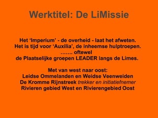 Werktitel: De LiMissie Het ‘Imperium’ - de overheid - laat het afweten. Het is tijd voor ‘Auxilia’, de inheemse hulptroepen. …… . oftewel  de Plaatselijke groepen LEADER langs de Limes.  Met van west naar oost: Leidse Ommelanden en Weidse Veenweiden De Kromme Rijnstreek  trekker en initiatiefnemer Rivieren gebied West en Rivierengebied   Oost 