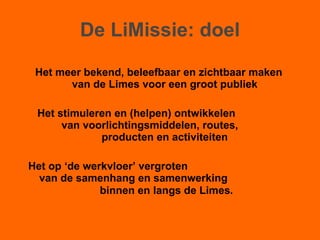 De LiMissie: doel Het meer bekend, beleefbaar en zichtbaar maken van de Limes voor een groot publiek Het stimuleren en (helpen) ontwikkelen  van voorlichtingsmiddelen, routes,  producten en activiteiten Het op ‘de werkvloer’ vergroten  van de samenhang en samenwerking  binnen en langs de Limes . 