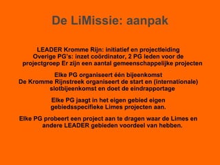 De LiMissie: aanpak LEADER Kromme Rijn: initiatief en projectleiding Overige PG’s: inzet coördinator, 2 PG leden voor de projectgroep Er zijn een aantal gemeenschappelijke projecten Elke PG organiseert één bijeenkomst De Kromme Rijnstreek organiseert de start en (internationale) slotbijeenkomst en doet de eindrapportage Elke PG jaagt in het eigen gebied eigen gebiedsspecifieke Limes projecten aan. Elke PG probeert een project aan te dragen waar de Limes en andere LEADER gebieden voordeel van hebben. 