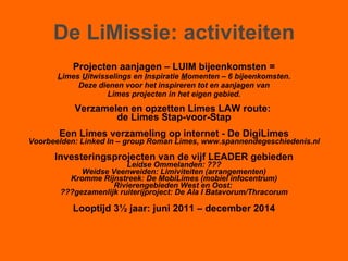 De LiMissie: activiteiten Projecten aanjagen – LUIM bijeenkomsten = L imes  U itwisselings en  I nspiratie  M omenten – 6 bijeenkomsten. Deze dienen voor het inspireren tot en aanjagen van Limes projecten in het eigen gebied. Verzamelen en opzetten Limes LAW route:  de Limes Stap-voor-Stap Een Limes verzameling op internet - De DigiLimes Voorbeelden: Linked In – group Roman Limes, www.spannendegeschiedenis.nl Investeringsprojecten van de vijf LEADER gebieden Leidse Ommelanden: ??? Weidse Veenweiden: Limiviteiten (arrangementen) Kromme Rijnstreek: De MobiLimes (mobiel infocentrum) Rivierengebieden West en Oost:  ???gezamenlijk ruiterijproject: De Ala I Batavorum/Thracorum Looptijd 3½ jaar: juni 2011 – december 2014 
