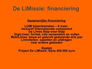 De LiMissie: financiering Gezamenlijke financiering: LUIM bijeenkomsten – 6 maal,  inclusief internationale component De Limes Stap-voor-Stap DigiLimes: format, info verzamelen en vullen MobiLimes: bouw en gebruik gedurende drie jaar Limiviteiten: opzetten en uitdragen  naar andere gebieden Kosten Project De LiMissie: bijna 400.000 euro 