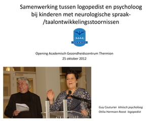 Samenwerking tussen logopedist en psycholoog 
            bij kinderen met neurologische spraak‐
                  /taalontwikkelingsstoornissen



                       Opening Academisch Gezondheidscentrum Thermion
                                       25 oktober 2012




Logopediepraktijk Roost / Hermsen
www.logopedieroosthermsen.nl



                                                            Guy Couturier  klinisch psycholoog
                                                            Otilia Hermsen‐Roost logopedist
 