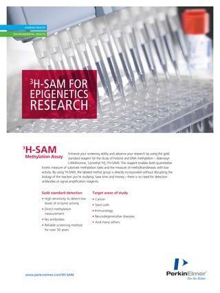 3
        H-SAM FOR
      EPIGENETICS
      RESEARCH

3
    H-SAM                        Enhance your screening ability and advance your research by using the gold
    Methylation Assay            standard reagent for the study of histone and DNA methylation – Adenosyl-
                                 L-Methionine, S-[methyl-3H]; (3H-SAM). This reagent enables both quantitative
            kinetic measure of substrate methylation rates and the measure of methyltransferases with low
            activity. By using 3H-SAM, the labeled methyl group is directly incorporated without disrupting the
            biology of the reaction you’re studying. Save time and money – there is no need for detection
            antibodies or signal amplification reagents.


            Gold standard detection               Target areas of study
            • High sensitivity to detect low      • Cancer
              levels of enzyme activity           • Stem cells
            • Direct methylation                  • Immunology
              measurement
                                                  • Neurodegenerative diseases
            • No antibodies
                                                  • And many others
            • Reliable screening method
              for over 50 years




    www.perkinelmer.com/3H-SAM
 