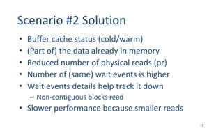 Scenario	#2	Solution
• Buffer	cache	status	(cold/warm)
• (Part	of)	the	data	already	in	memory
• Reduced	number	of	physical	reads	(pr)
• Number	of	(same)	wait	events	is	higher
• Wait	events	details	help	track	it	down
– Non-contiguous	blocks	read
• Slower	performance	because	smaller	reads
19
 