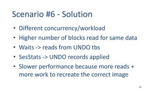 Scenario	#6 - Solution
• Different	concurrency/workload
• Higher	number	of	blocks	read	for	same	data
• Waits	->	reads	from	UNDO	tbs
• SesStats ->	UNDO	records	applied
• Slower	performance	because	more	reads	+	
more	work	to	recreate	the	correct	image
40
 