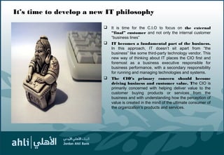 It’s time to develop a new IT philosophy
 It is time for the C.I.O to focus on the external
“final” customer and not only the internal customer
“business lines”
 IT becomes a fundamental part of the business.
In this approach, IT doesn’t sit apart from “the
business” like some third-party technology vendor. This
new way of thinking about IT places the CIO first and
foremost as a business executive responsible for
business performance, with a secondary responsibility
for running and managing technologies and systems.
 The CIO’s primary concern should become
driving business and customer value. The CIO is
primarily concerned with helping deliver value to the
customer buying products or services from the
business and with understanding how the perception of
value is created in the mind of the ultimate consumer of
the organization’s products and services.
11
 